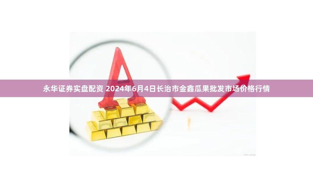 永华证券实盘配资 2024年6月4日长治市金鑫瓜果批发市场价格行情