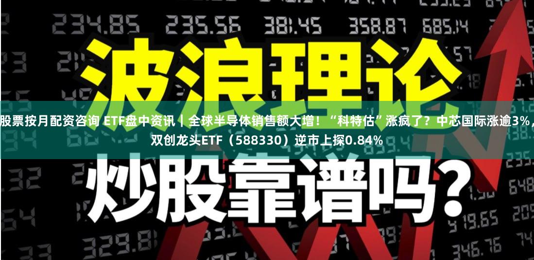 股票按月配资咨询 ETF盘中资讯｜全球半导体销售额大增！“科特估”涨疯了？中芯国际涨逾3%，双创龙头ETF（588330）逆市上探0.84%