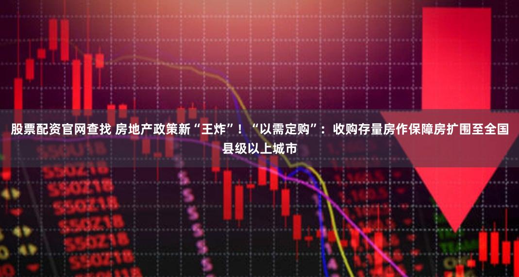 股票配资官网查找 房地产政策新“王炸”！“以需定购”：收购存量房作保障房扩围至全国县级以上城市