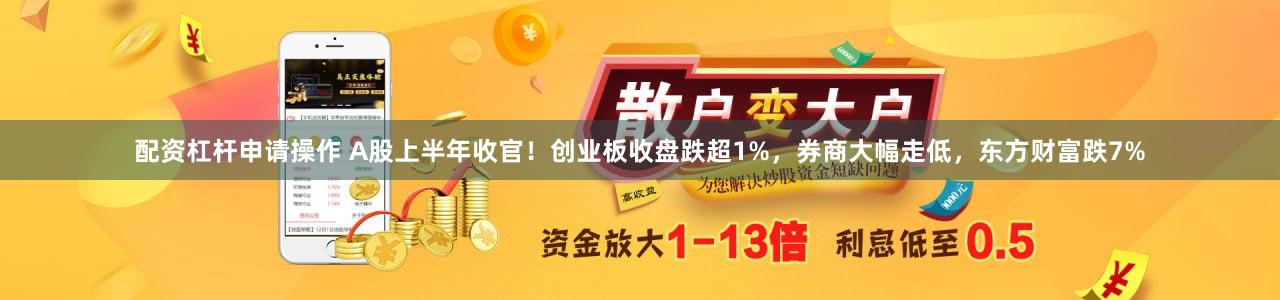 配资杠杆申请操作 A股上半年收官！创业板收盘跌超1%，券商大幅走低，东方财富跌7%