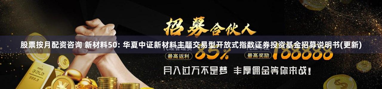 股票按月配资咨询 新材料50: 华夏中证新材料主题交易型开放式指数证券投资基金招募说明书(更新)