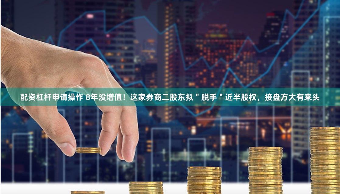 配资杠杆申请操作 8年没增值！这家券商二股东拟＂脱手＂近半股权，接盘方大有来头