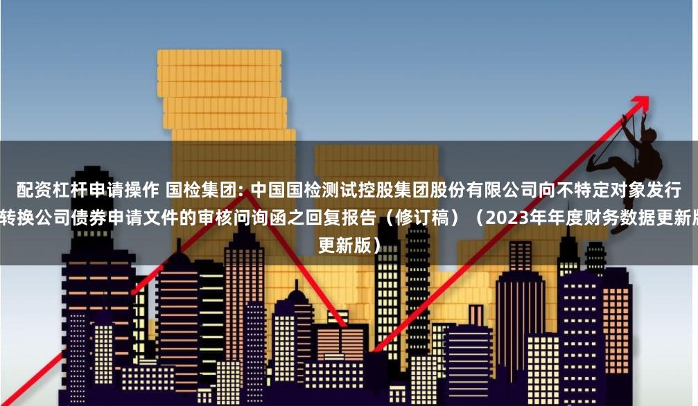 配资杠杆申请操作 国检集团: 中国国检测试控股集团股份有限公司向不特定对象发行可转换公司债券申请文件的审核问询函之回复报告(修订稿)(2023年年度财务数据更新版)