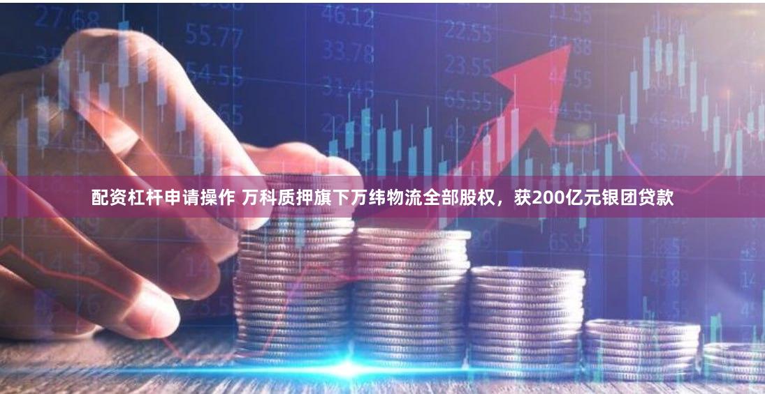 配资杠杆申请操作 万科质押旗下万纬物流全部股权，获200亿元银团贷款