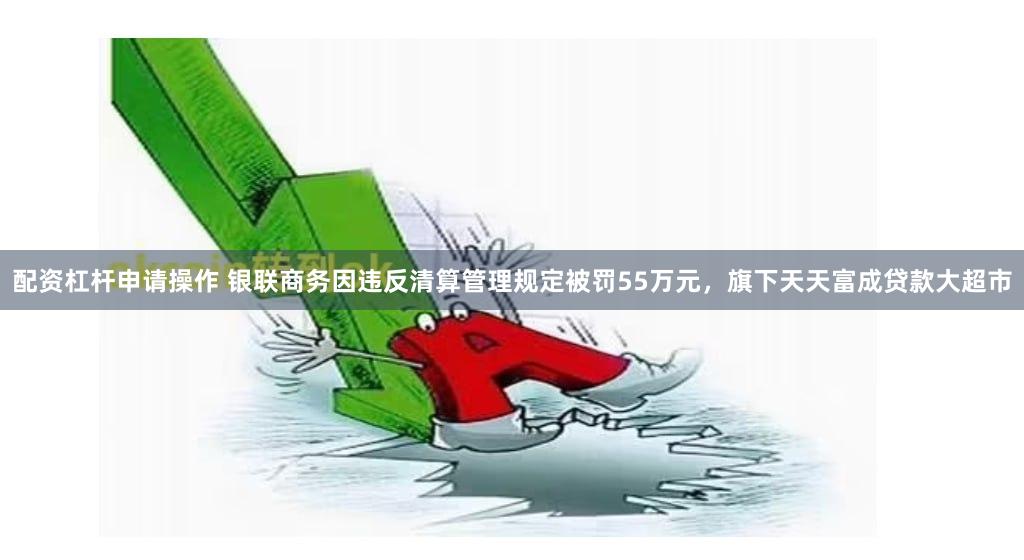 配资杠杆申请操作 银联商务因违反清算管理规定被罚55万元，旗下天天富成贷款大超市