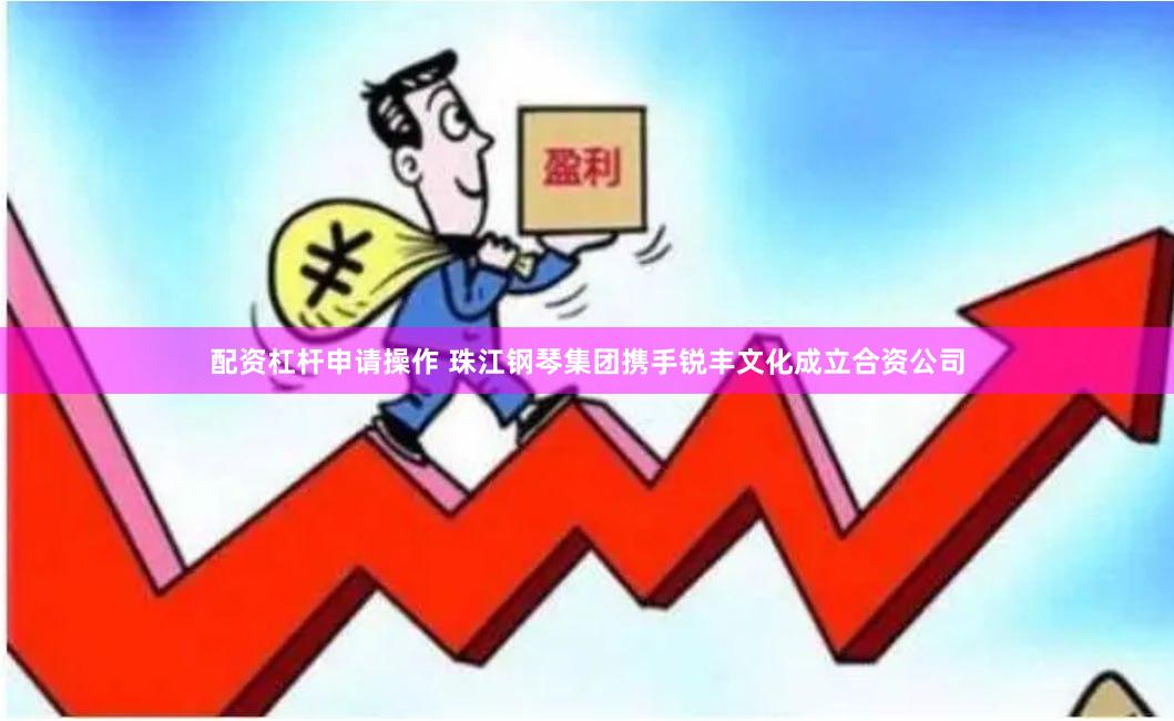 配资杠杆申请操作 珠江钢琴集团携手锐丰文化成立合资公司