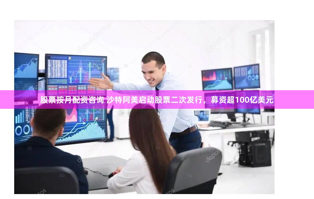 股票按月配资咨询 沙特阿美启动股票二次发行，募资超100亿美元