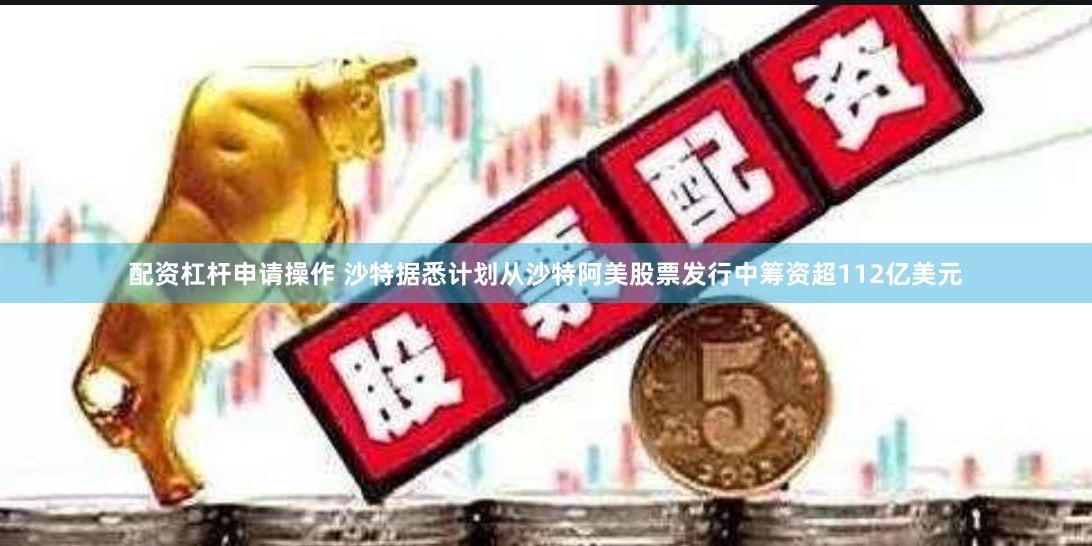 配资杠杆申请操作 沙特据悉计划从沙特阿美股票发行中筹资超112亿美元