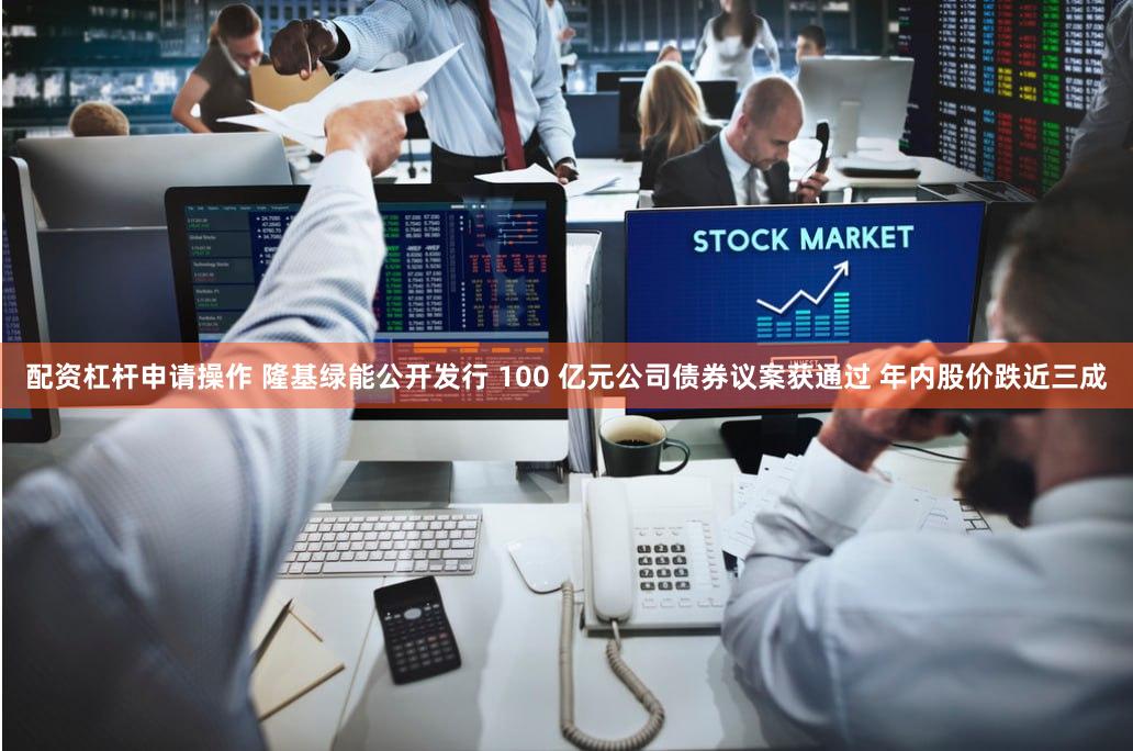 配资杠杆申请操作 隆基绿能公开发行 100 亿元公司债券议案获通过 年内股价跌近三成