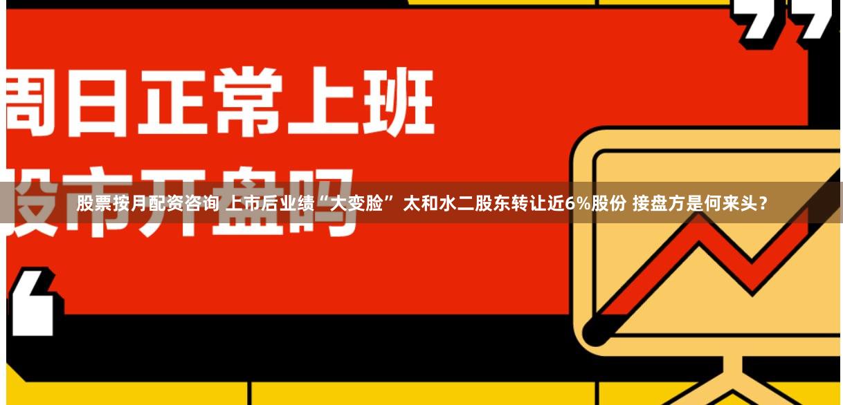股票按月配资咨询 上市后业绩“大变脸” 太和水二股东转让近6%股份 接盘方是何来头？
