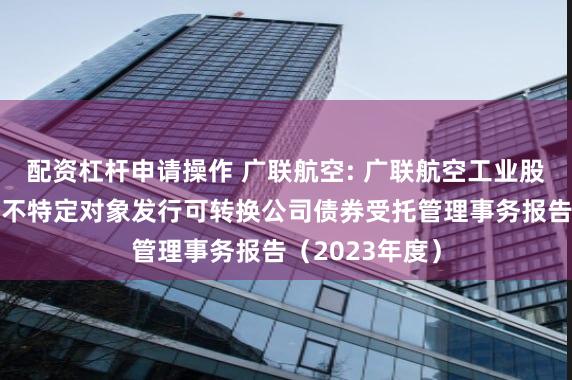 配资杠杆申请操作 广联航空: 广联航空工业股份有限公司向不特定对象发行可转换公司债券受托管理事务报告(2023年度)