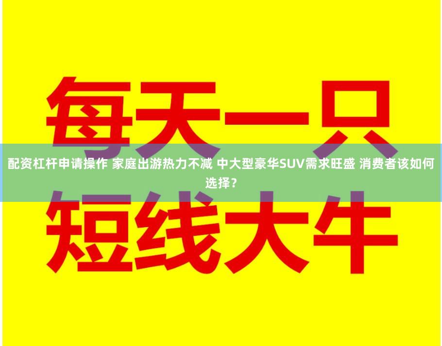 配资杠杆申请操作 家庭出游热力不减 中大型豪华SUV需求旺盛 消费者该如何选择？