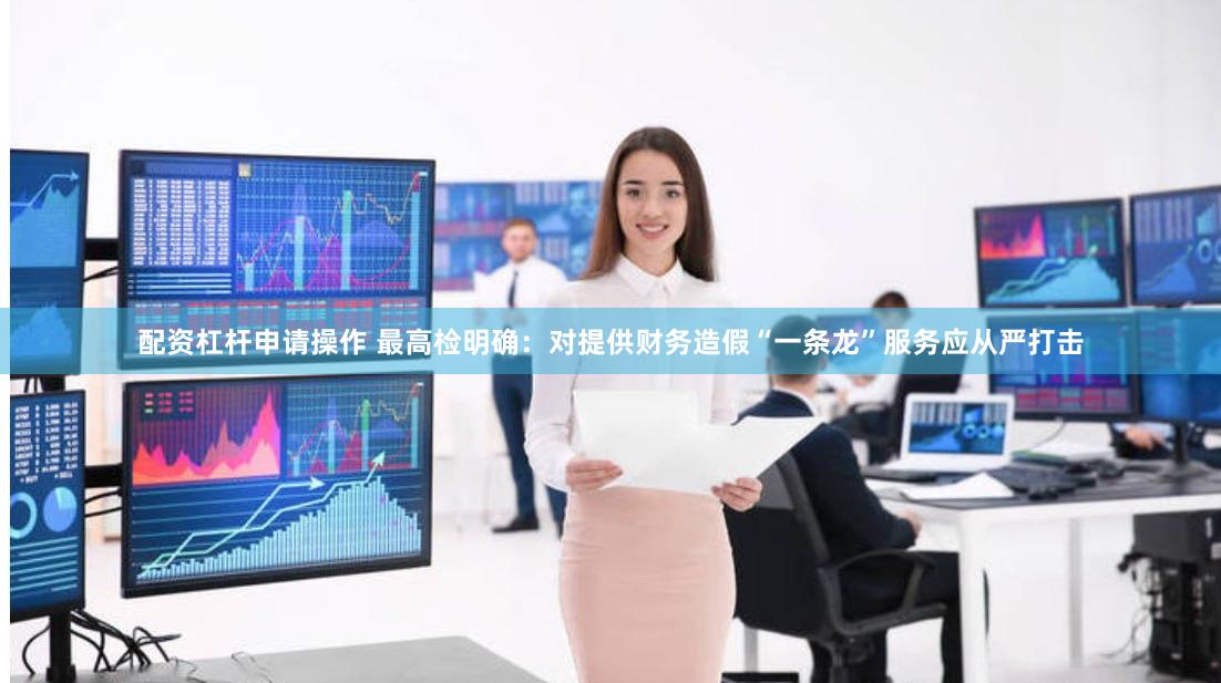 配资杠杆申请操作 最高检明确：对提供财务造假“一条龙”服务应从严打击