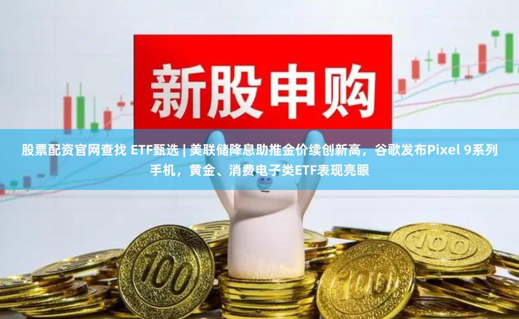 股票配资官网查找 ETF甄选 | 美联储降息助推金价续创新高，谷歌发布Pixel 9系列手机，黄金、消费电子类ETF表现亮眼