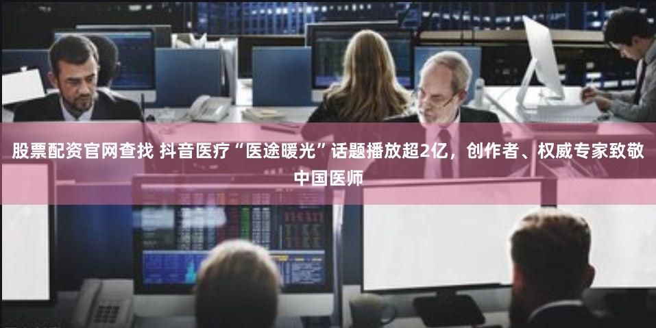 股票配资官网查找 抖音医疗“医途暖光”话题播放超2亿，创作者、权威专家致敬中国医师