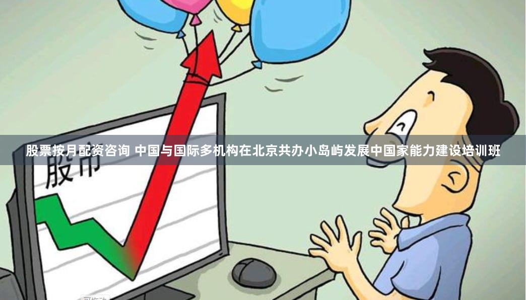 股票按月配资咨询 中国与国际多机构在北京共办小岛屿发展中国家能力建设培训班
