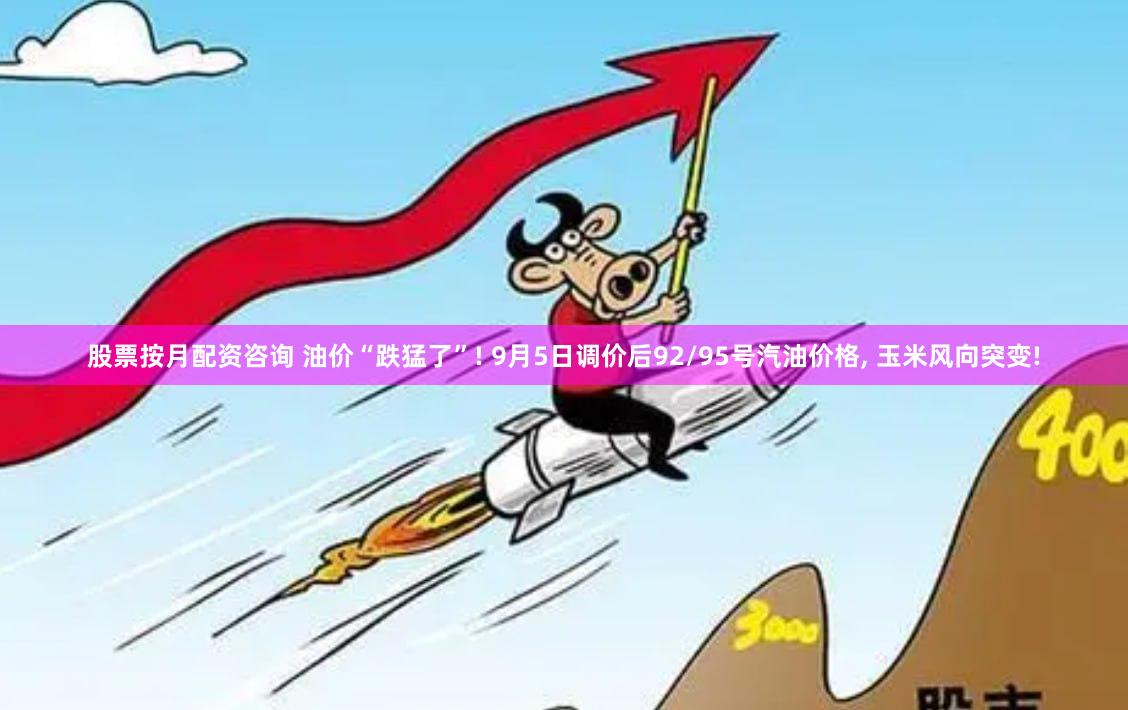 股票按月配资咨询 油价“跌猛了”! 9月5日调价后92/95号汽油价格, 玉米风向突变!