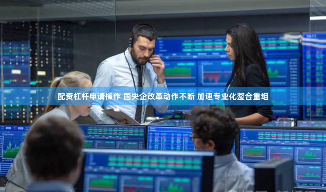 配资杠杆申请操作 国央企改革动作不断 加速专业化整合重组