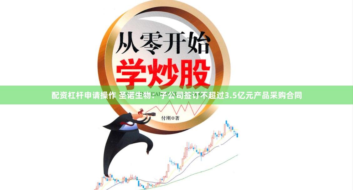 配资杠杆申请操作 圣诺生物：子公司签订不超过3.5亿元产品采购合同