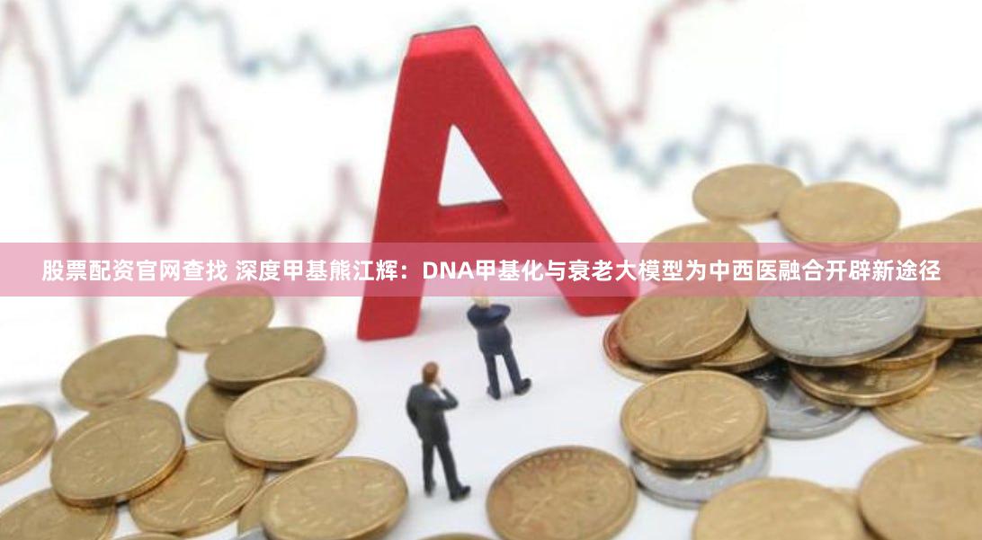 股票配资官网查找 深度甲基熊江辉：DNA甲基化与衰老大模型为中西医融合开辟新途径