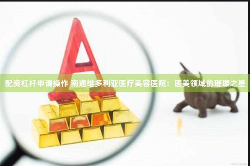 配资杠杆申请操作 南通维多利亚医疗美容医院：医美领域的璀璨之星