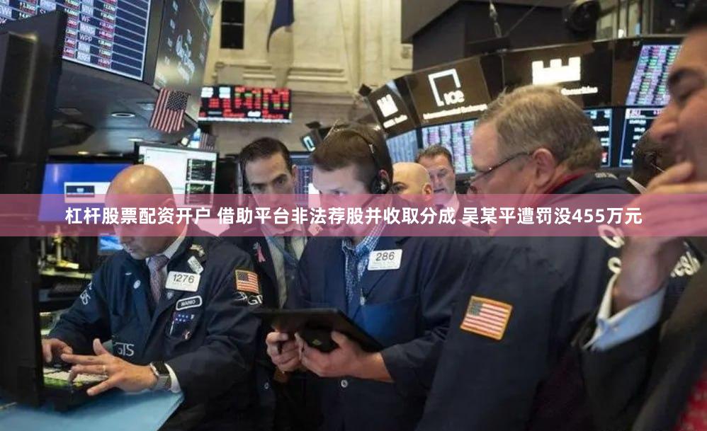 杠杆股票配资开户 借助平台非法荐股并收取分成 吴某平遭罚没455万元