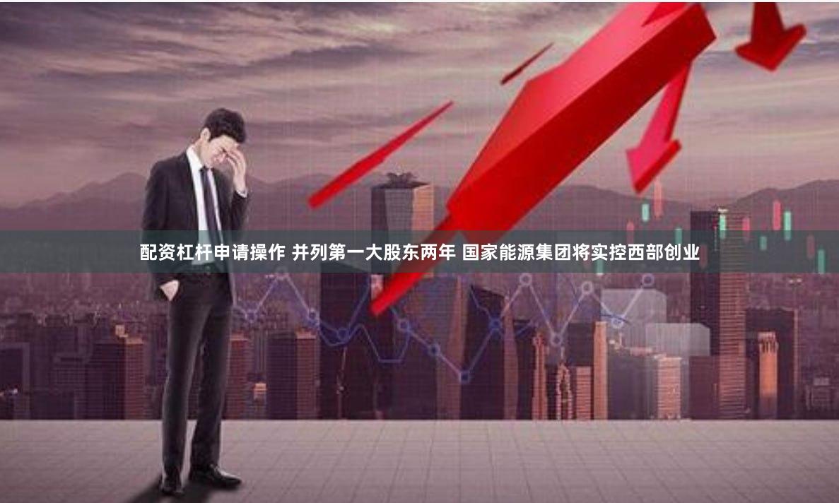 配资杠杆申请操作 并列第一大股东两年 国家能源集团将实控西部创业