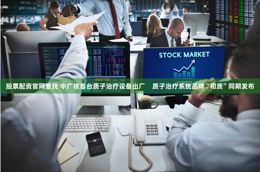 股票配资官网查找 中广核首台质子治疗设备出厂    质子治疗系统品牌“和质”同期发布