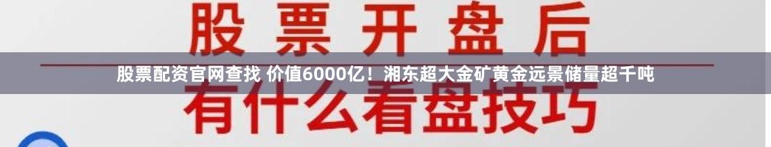 股票配资官网查找 价值6000亿！湘东超大金矿黄金远景储量超千吨
