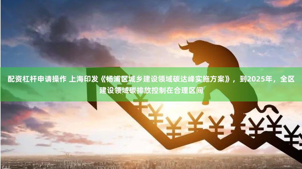 配资杠杆申请操作 上海印发《杨浦区城乡建设领域碳达峰实施方案》，到2025年，全区建设领域碳排放控制在合理区间