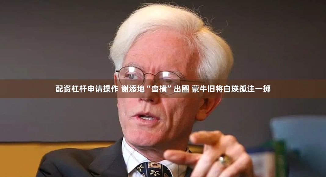 配资杠杆申请操作 谢添地“蛮横”出圈 蒙牛旧将白瑛孤注一掷