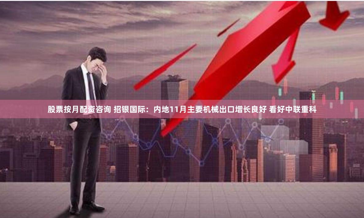 股票按月配资咨询 招银国际：内地11月主要机械出口增长良好 看好中联重科