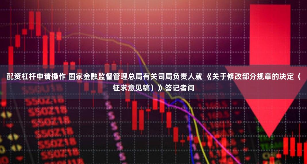 配资杠杆申请操作 国家金融监督管理总局有关司局负责人就 《关于修改部分规章的决定（征求意见稿）》答记者问