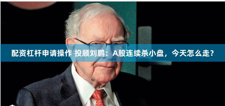 配资杠杆申请操作 投顾刘鹏：A股连续杀小盘，今天怎么走？