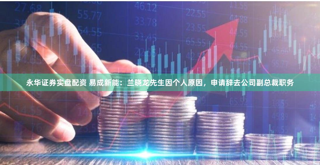 永华证券实盘配资 易成新能：兰晓龙先生因个人原因，申请辞去公司副总裁职务