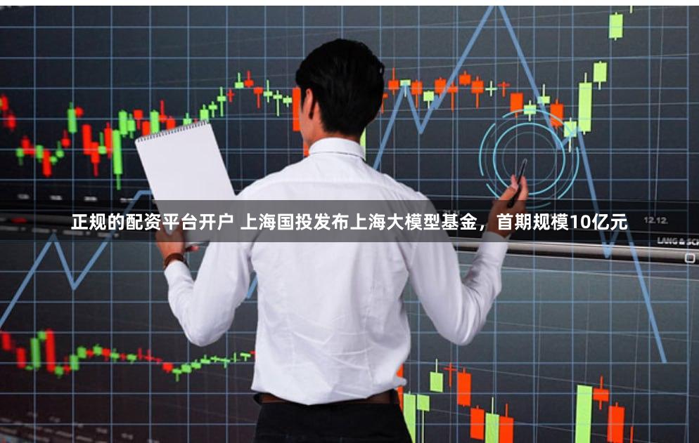 正规的配资平台开户 上海国投发布上海大模型基金，首期规模10亿元