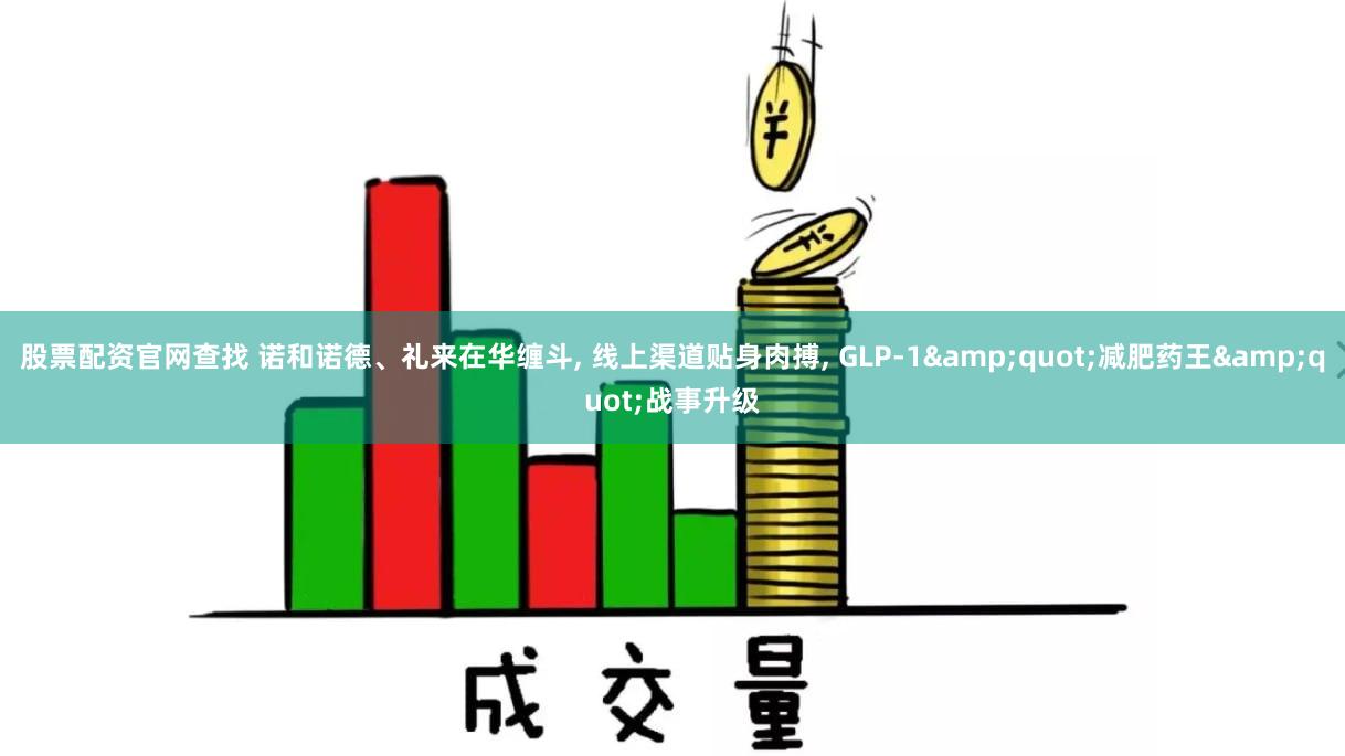 股票配资官网查找 诺和诺德、礼来在华缠斗, 线上渠道贴身肉搏, GLP-1&quot;减肥药王&quot;战事升级