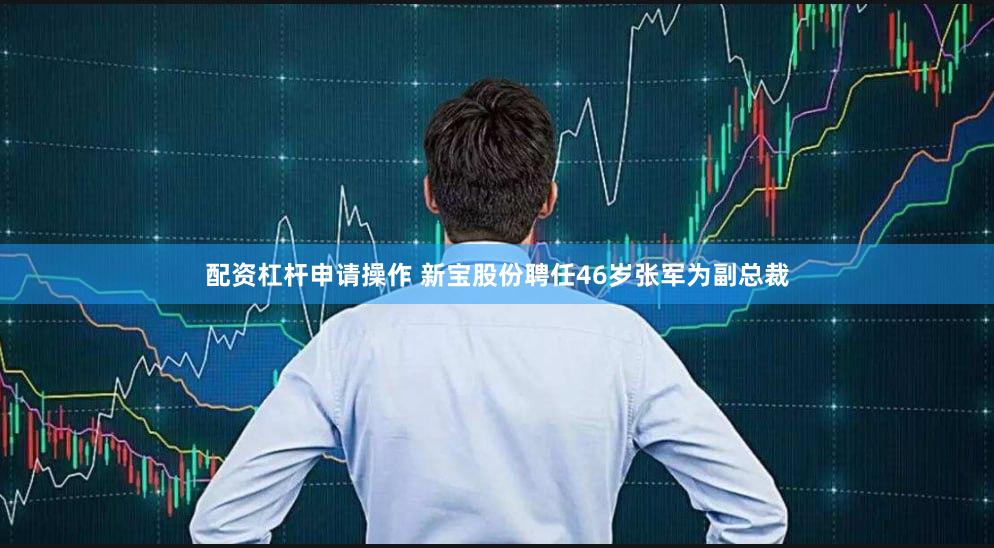 配资杠杆申请操作 新宝股份聘任46岁张军为副总裁