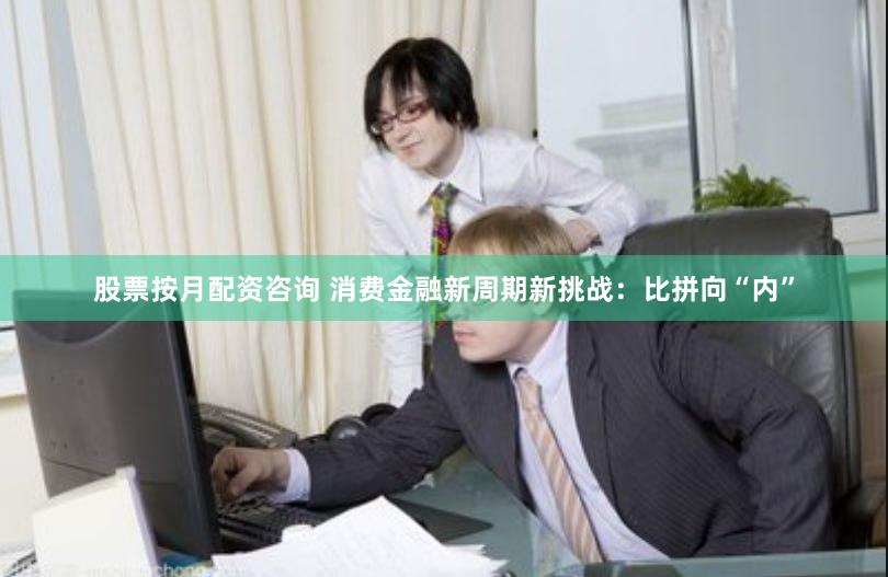 股票按月配资咨询 消费金融新周期新挑战：比拼向“内”