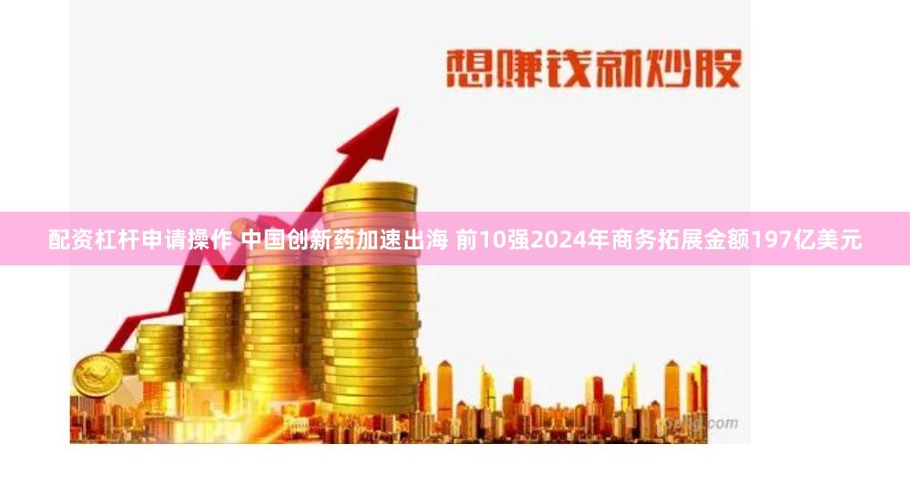配资杠杆申请操作 中国创新药加速出海 前10强2024年商务拓展金额197亿美元