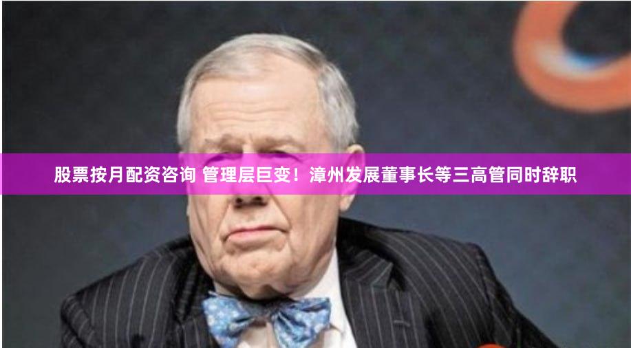 股票按月配资咨询 管理层巨变！漳州发展董事长等三高管同时辞职