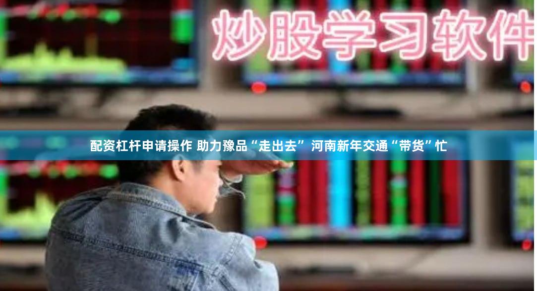 配资杠杆申请操作 助力豫品“走出去” 河南新年交通“带货”忙