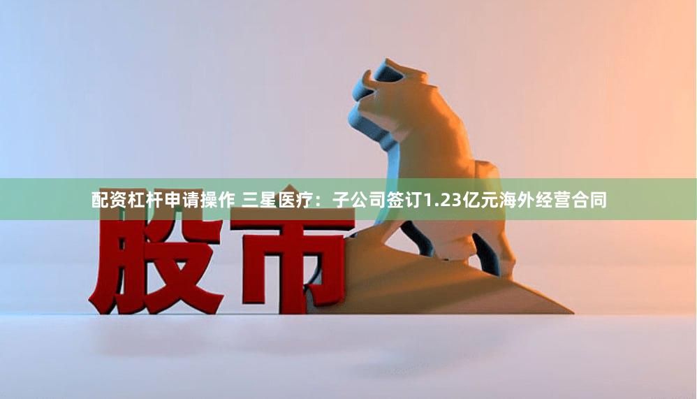 配资杠杆申请操作 三星医疗：子公司签订1.23亿元海外经营合同
